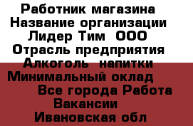 Работник магазина › Название организации ­ Лидер Тим, ООО › Отрасль предприятия ­ Алкоголь, напитки › Минимальный оклад ­ 20 000 - Все города Работа » Вакансии   . Ивановская обл.